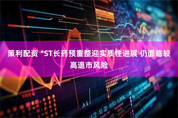 策利配资 *ST长药预重整迎实质性进展 仍面临较高退市风险