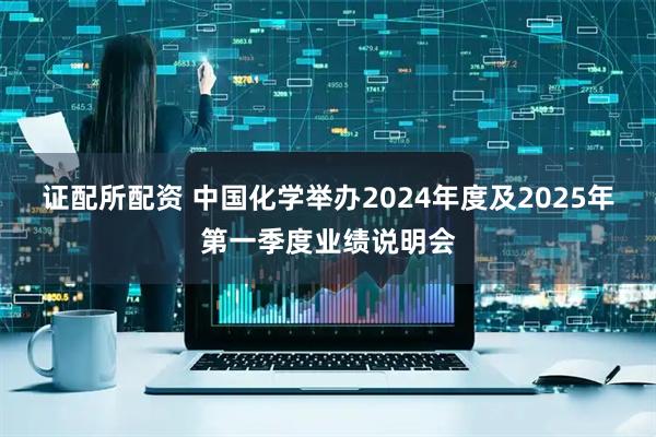 证配所配资 中国化学举办2024年度及2025年第一季度业绩说明会