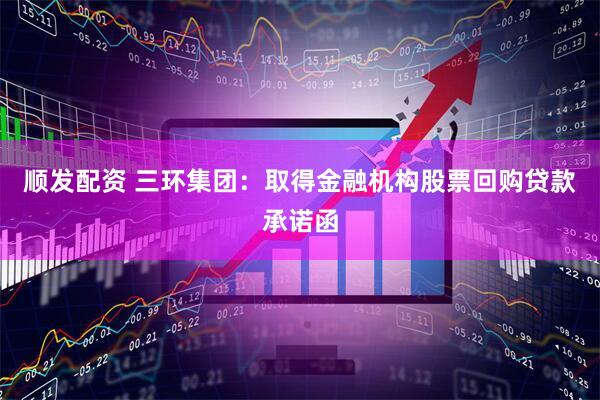 顺发配资 三环集团：取得金融机构股票回购贷款承诺函
