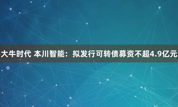 大牛时代 本川智能：拟发行可转债募资不超4.9亿元