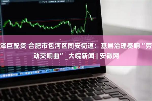 泽巨配资 合肥市包河区同安街道：基层治理奏响“劳动交响曲”_大皖新闻 | 安徽网