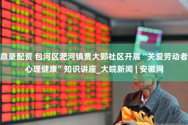 鼎豪配资 包河区淝河镇贾大郢社区开展“关爱劳动者心理健康”知识讲座_大皖新闻 | 安徽网