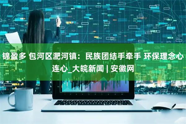 锦盈多 包河区淝河镇：民族团结手牵手 环保理念心连心_大皖新闻 | 安徽网