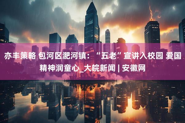 亦丰策略 包河区淝河镇：“五老”宣讲入校园 爱国精神润童心_大皖新闻 | 安徽网
