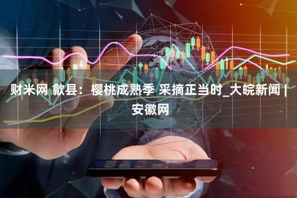 财米网 歙县：樱桃成熟季 采摘正当时_大皖新闻 | 安徽网