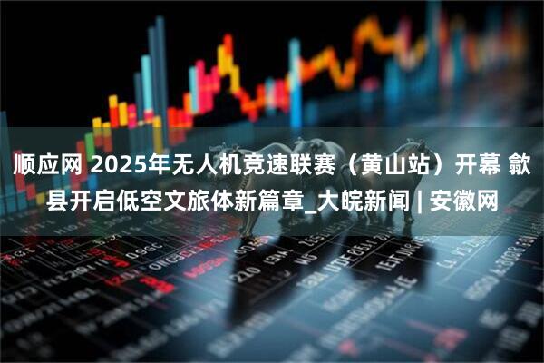 顺应网 2025年无人机竞速联赛（黄山站）开幕 歙县开启低空文旅体新篇章_大皖新闻 | 安徽网