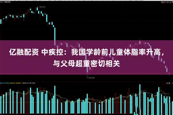 亿融配资 中疾控：我国学龄前儿童体脂率升高，与父母超重密切相关
