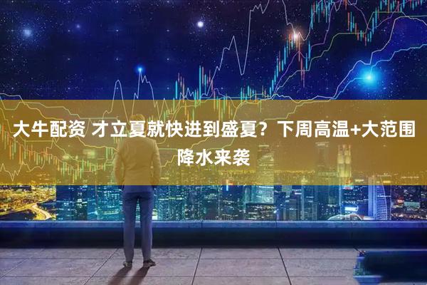 大牛配资 才立夏就快进到盛夏？下周高温+大范围降水来袭