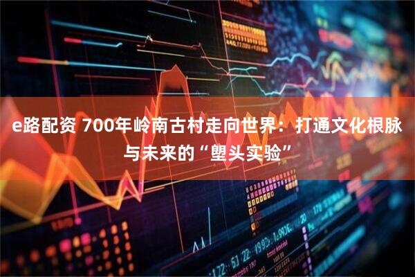 e路配资 700年岭南古村走向世界：打通文化根脉与未来的“塱头实验”