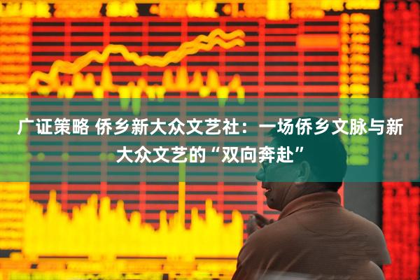 广证策略 侨乡新大众文艺社：一场侨乡文脉与新大众文艺的“双向奔赴”