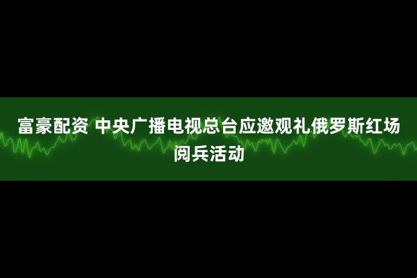 富豪配资 中央广播电视总台应邀观礼俄罗斯红场阅兵活动