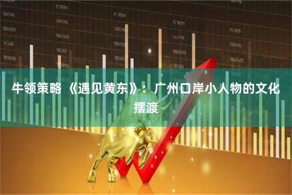 牛领策略 《遇见黄东》：广州口岸小人物的文化摆渡