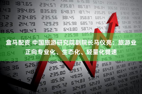 盒马配资 中国旅游研究院副院长马仪亮：旅游业正向专业化、生态化、轻量化提速
