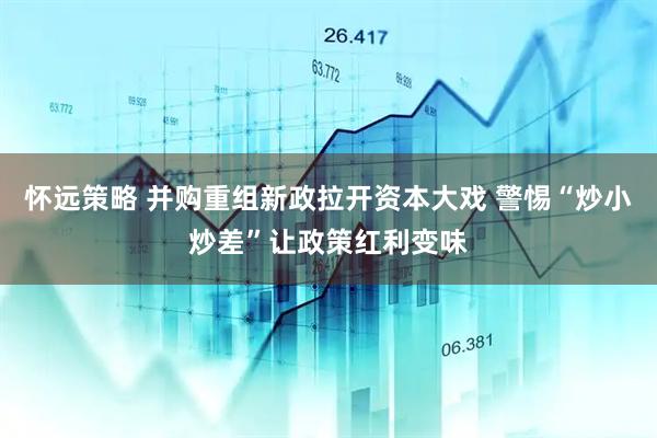 怀远策略 并购重组新政拉开资本大戏 警惕“炒小炒差”让政策红利变味