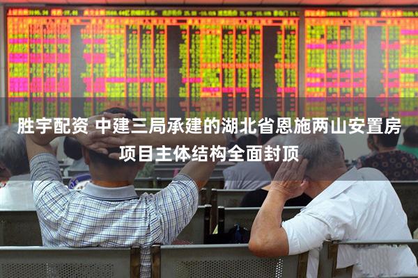 胜宇配资 中建三局承建的湖北省恩施两山安置房项目主体结构全面封顶