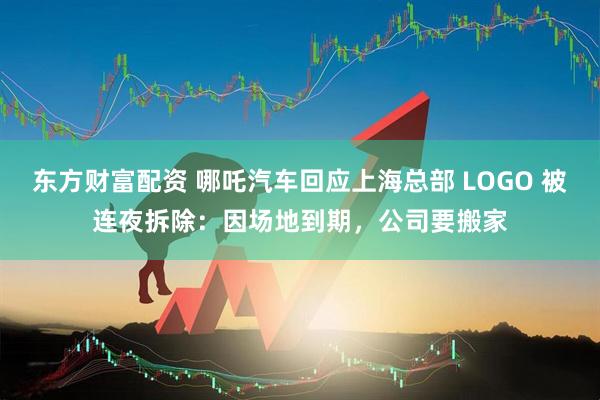 东方财富配资 哪吒汽车回应上海总部 LOGO 被连夜拆除：因场地到期，公司要搬家
