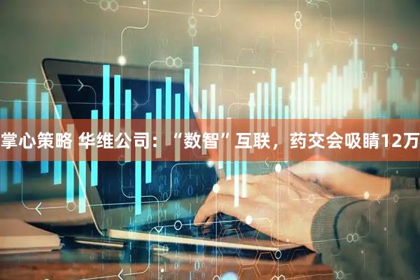 掌心策略 华维公司：“数智”互联，药交会吸睛12万