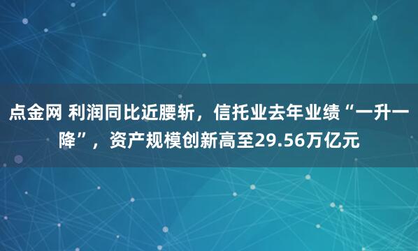 点金网 利润同比近腰斩，信托业去年业绩“一升一降”，资产规模创新高至29.56万亿元