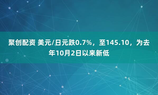 聚创配资 美元/日元跌0.7%，至145.10，为去年10月2日以来新低