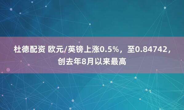 杜德配资 欧元/英镑上涨0.5%，至0.84742，创去年8月以来最高