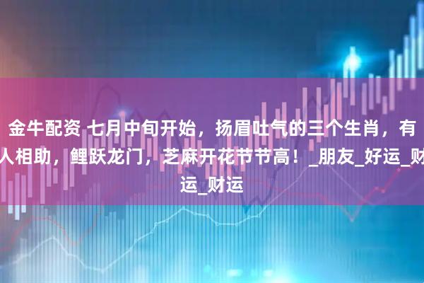 金牛配资 七月中旬开始，扬眉吐气的三个生肖，有贵人相助，鲤跃龙门，芝麻开花节节高！_朋友_好运_财运