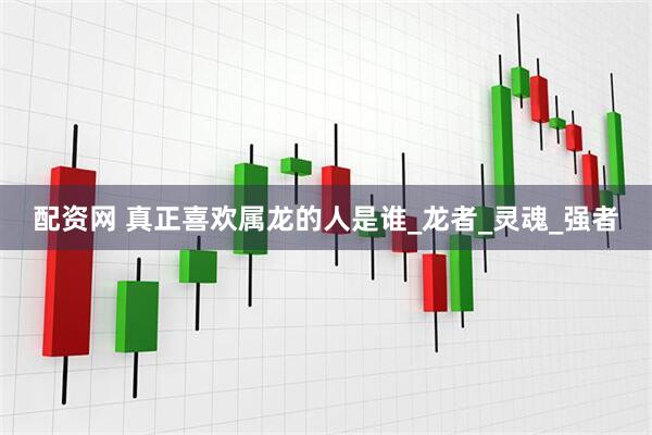 配资网 真正喜欢属龙的人是谁_龙者_灵魂_强者