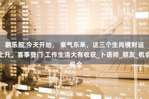 翻乐股 今天开始， 紫气东来，这三个生肖横财运上升，喜事登门 工作生活大有收获_卜语师_朋友_机会
