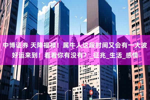 中博证券 天降福禄！属牛人这段时间又会有一大波好运来到！看看你有没有？_征兆_生活_感情