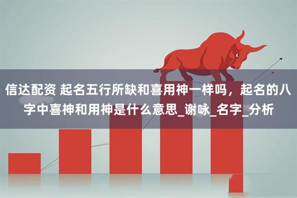 信达配资 起名五行所缺和喜用神一样吗，起名的八字中喜神和用神是什么意思_谢咏_名字_分析