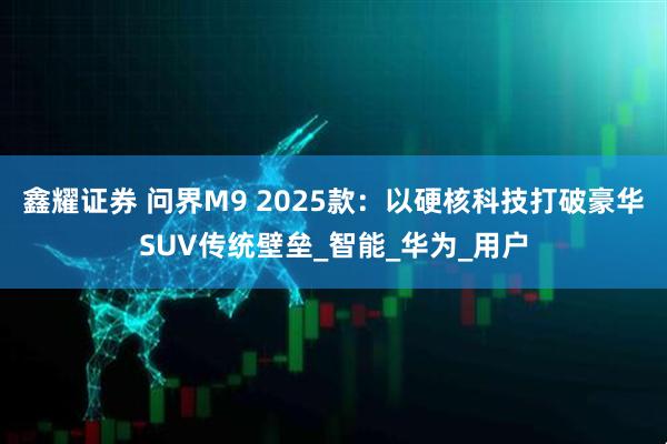 鑫耀证券 问界M9 2025款：以硬核科技打破豪华SUV传统壁垒_智能_华为_用户
