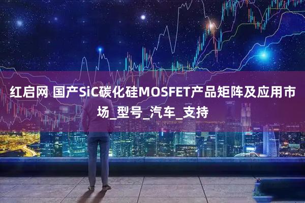红启网 国产SiC碳化硅MOSFET产品矩阵及应用市场_型号_汽车_支持