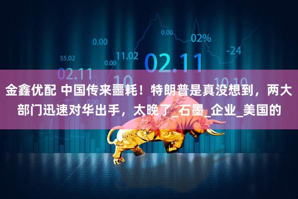 金鑫优配 中国传来噩耗！特朗普是真没想到，两大部门迅速对华出手，太晚了_石墨_企业_美国的