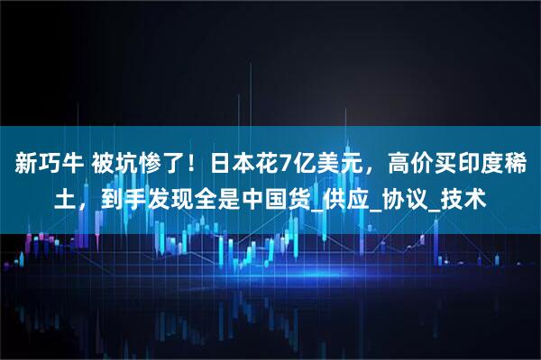 新巧牛 被坑惨了！日本花7亿美元，高价买印度稀土，到手发现全是中国货_供应_协议_技术