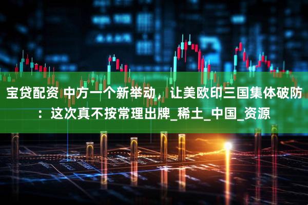 宝贷配资 中方一个新举动，让美欧印三国集体破防：这次真不按常理出牌_稀土_中国_资源