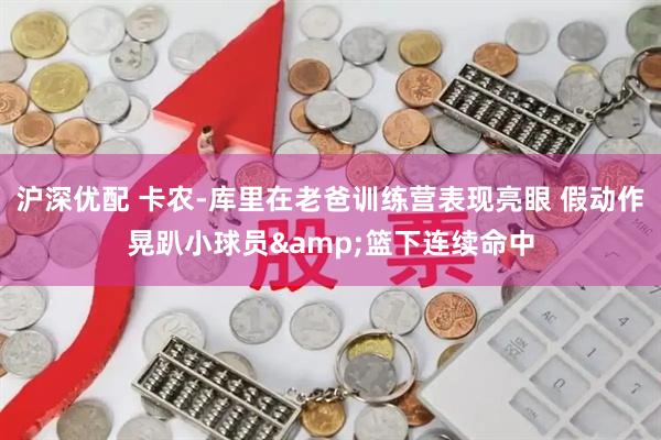 沪深优配 卡农-库里在老爸训练营表现亮眼 假动作晃趴小球员&篮下连续命中