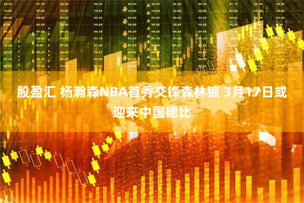 股盈汇 杨瀚森NBA首秀交锋森林狼 3月17日或迎来中国德比