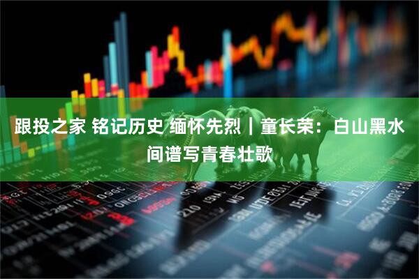 跟投之家 铭记历史 缅怀先烈｜童长荣：白山黑水间谱写青春壮歌