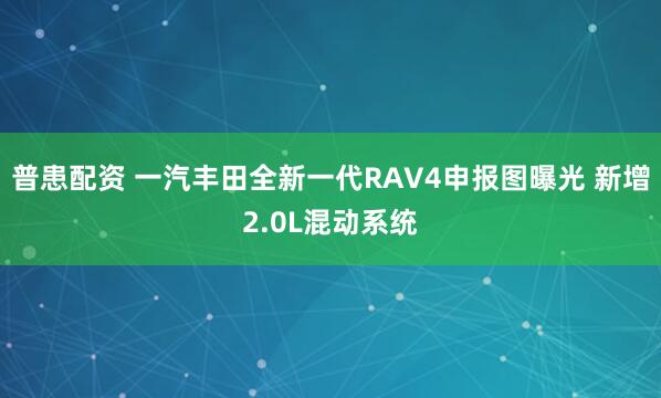 普患配资 一汽丰田全新一代RAV4申报图曝光 新增2.0L混动系统