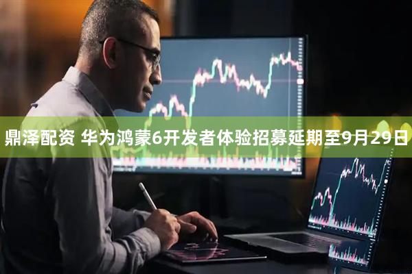 鼎泽配资 华为鸿蒙6开发者体验招募延期至9月29日