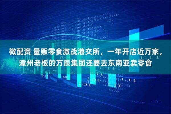 微配资 量贩零食激战港交所，一年开店近万家，漳州老板的万辰集团还要去东南亚卖零食