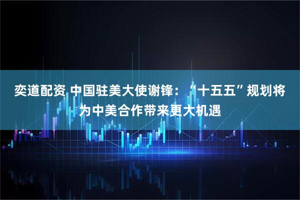 奕道配资 中国驻美大使谢锋：“十五五”规划将为中美合作带来更大机遇