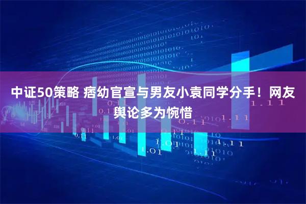 中证50策略 痞幼官宣与男友小袁同学分手!网友舆论多为惋惜