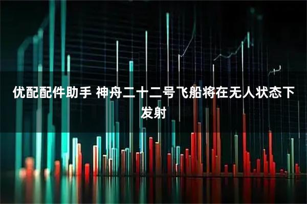 优配配件助手 神舟二十二号飞船将在无人状态下发射