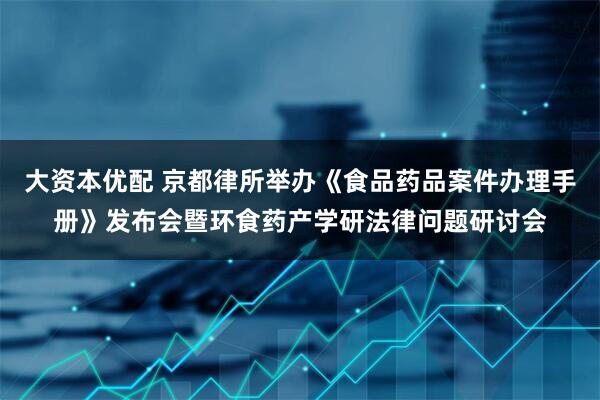 大资本优配 京都律所举办《食品药品案件办理手册》发布会暨环食药产学研法律问题研讨会