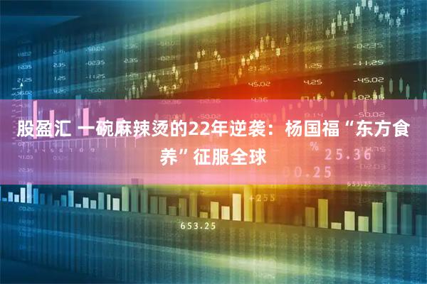 股盈汇 一碗麻辣烫的22年逆袭：杨国福“东方食养”征服全球