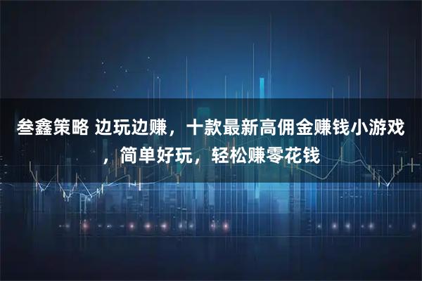 叁鑫策略 边玩边赚，十款最新高佣金赚钱小游戏，简单好玩，轻松赚零花钱