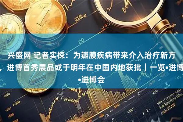 兴盛网 记者实探:为瓣膜疾病带来介入治疗新方案,进博首秀展品或于明年在中国内地获批|一览•进博会
