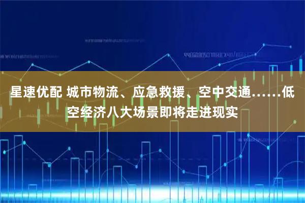 星速优配 城市物流、应急救援、空中交通……低空经济八大场景即将走进现实