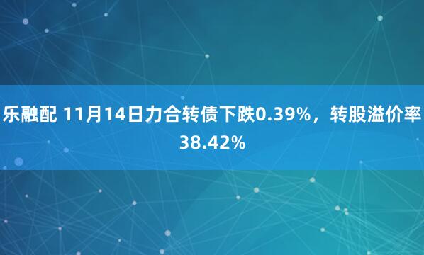 乐融配 11月14日力合转债下跌0.39%,转股溢价率38.42%