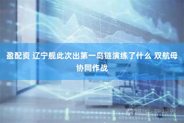 盈配资 辽宁舰此次出第一岛链演练了什么 双航母协同作战